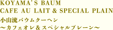 KOYAMA’S BAUM CAFE AU LAIT ＆ SPECIAL PLAIN　小山流バウムクーヘン ～カフェオレ ＆ スペシャルプレーン～
