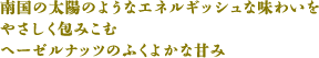 南国の太陽のようなエネルギッシュな味わいをやさしく包みこむヘーゼルナッツのふくよかな甘み